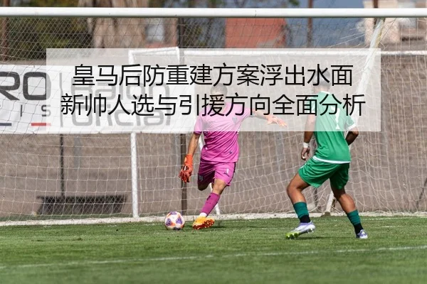 皇马后防重建方案浮出水面 新帅人选与引援方向全面分析