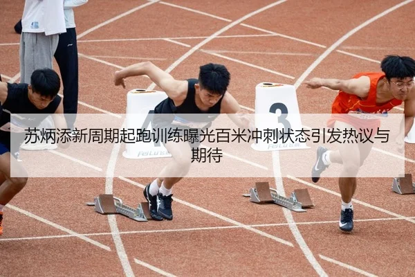 苏炳添新周期起跑训练曝光百米冲刺状态引发热议与期待